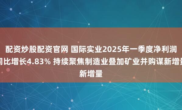 配资炒股配资官网 国际实业2025年一季度净利润同比增长4.83% 持续聚焦制造业叠加矿业并购谋新增量