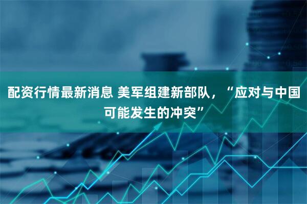 配资行情最新消息 美军组建新部队，“应对与中国可能发生的冲突”