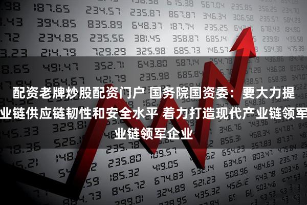 配资老牌炒股配资门户 国务院国资委：要大力提升产业链供应链韧性和安全水平 着力打造现代产业链领军企业