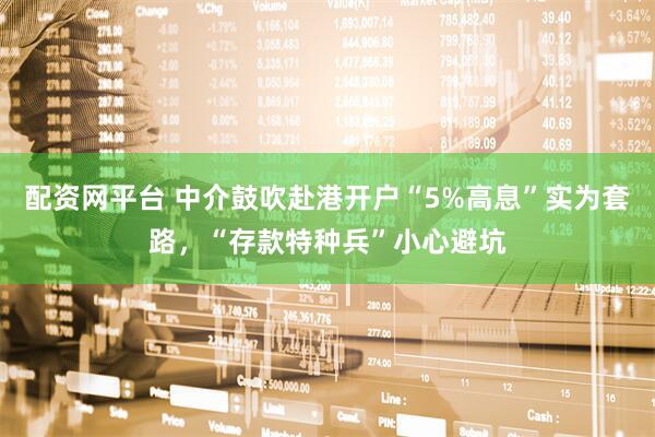 配资网平台 中介鼓吹赴港开户“5%高息”实为套路，“存款特种兵”小心避坑