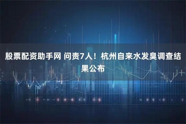 股票配资助手网 问责7人！杭州自来水发臭调查结果公布