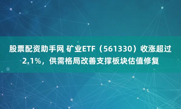 股票配资助手网 矿业ETF（561330）收涨超过2.1%，供需格局改善支撑板块估值修复