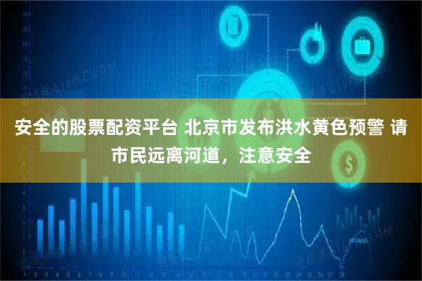 安全的股票配资平台 北京市发布洪水黄色预警 请市民远离河道，注意安全