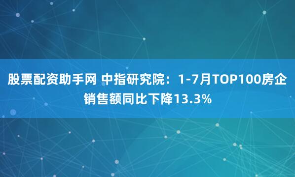 股票配资助手网 中指研究院：1-7月TOP100房企销售额同比下降13.3%