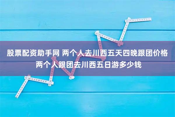 股票配资助手网 两个人去川西五天四晚跟团价格 两个人跟团去川西五日游多少钱