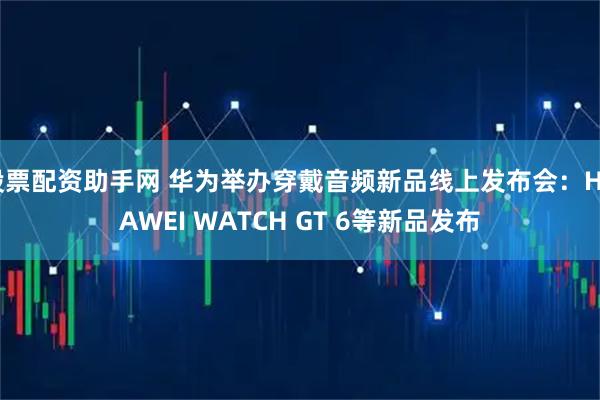 股票配资助手网 华为举办穿戴音频新品线上发布会：HUAWEI WATCH GT 6等新品发布