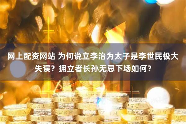 网上配资网站 为何说立李治为太子是李世民极大失误？拥立者长孙无忌下场如何？