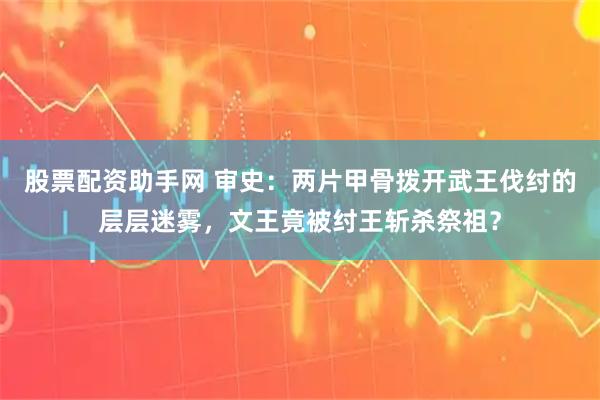 股票配资助手网 审史：两片甲骨拨开武王伐纣的层层迷雾，文王竟被纣王斩杀祭祖？