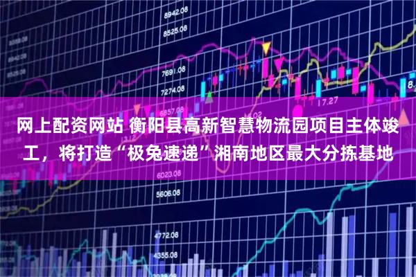 网上配资网站 衡阳县高新智慧物流园项目主体竣工，将打造“极兔速递”湘南地区最大分拣基地