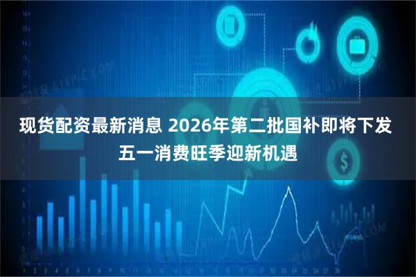 现货配资最新消息 2026年第二批国补即将下发 五一消费旺季迎新机遇